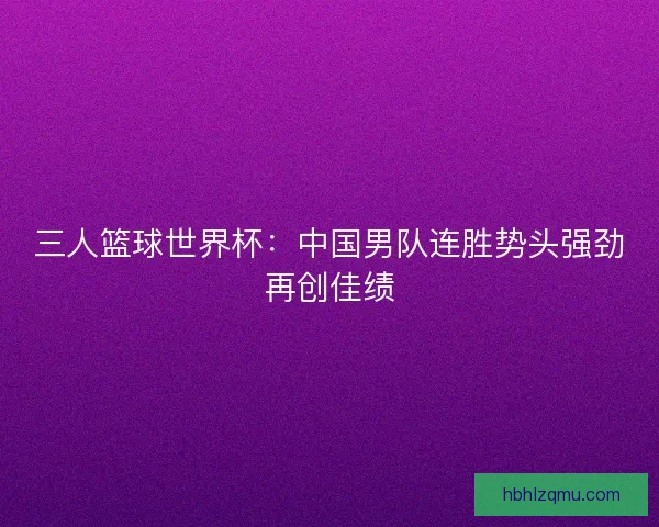 三人篮球世界杯：中国男队连胜势头强劲再创佳绩