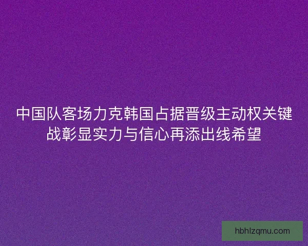 中国队客场力克韩国占据晋级主动权关键战彰显实力与信心再添出线希望