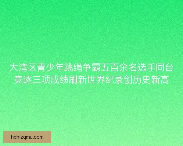大湾区青少年跳绳争霸五百余名选手同台竞逐三项成绩刷新世界纪录创历史新高