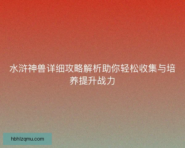 水浒神兽详细攻略解析助你轻松收集与培养提升战力