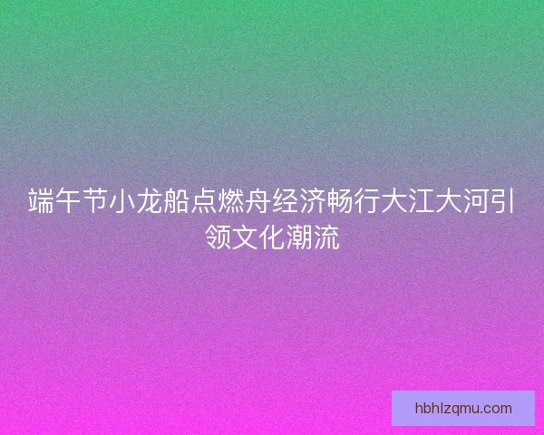 端午节小龙船点燃舟经济畅行大江大河引领文化潮流