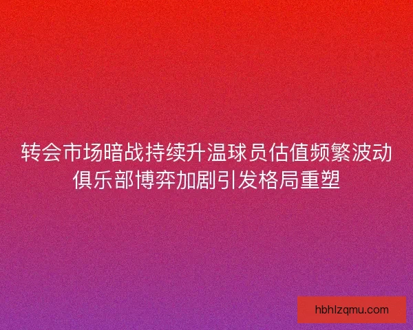 转会市场暗战持续升温球员估值频繁波动俱乐部博弈加剧引发格局重塑